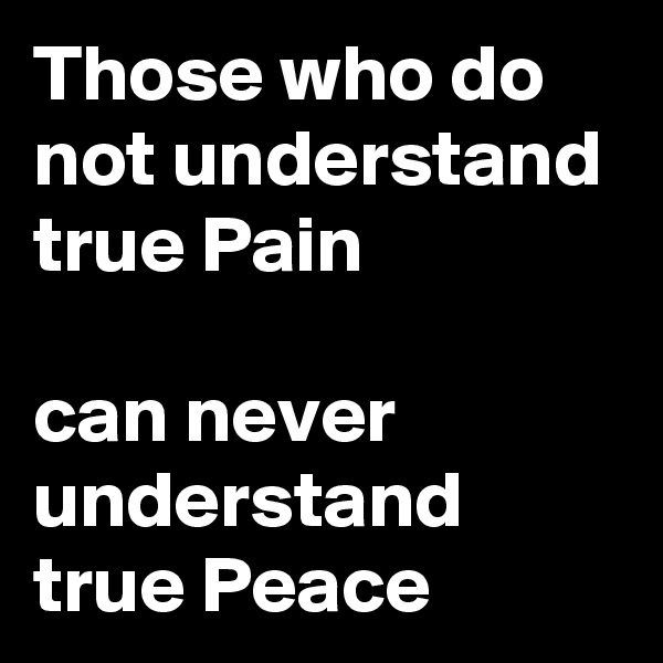 Those who do not understand true Pain

can never understand true Peace