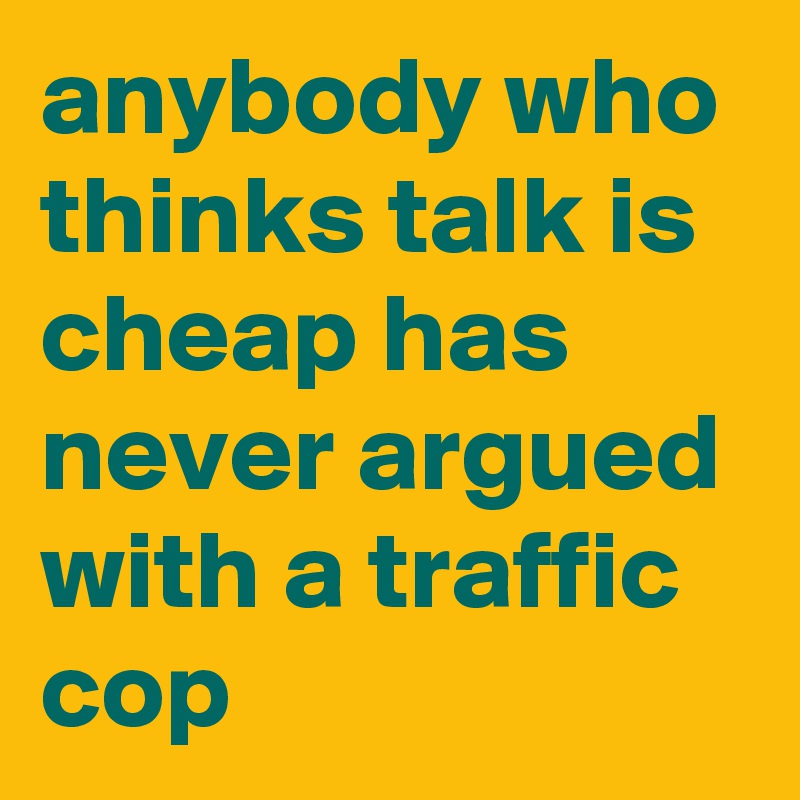 anybody who thinks talk is cheap has never argued with a traffic cop