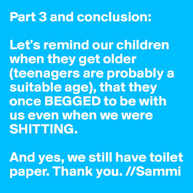 Part 3 and conclusion:

Let's remind our children when they get older (teenagers are probably a suitable age), that they once BEGGED to be with us even when we were SHITTING.

And yes, we still have toilet paper. Thank you. //Sammi