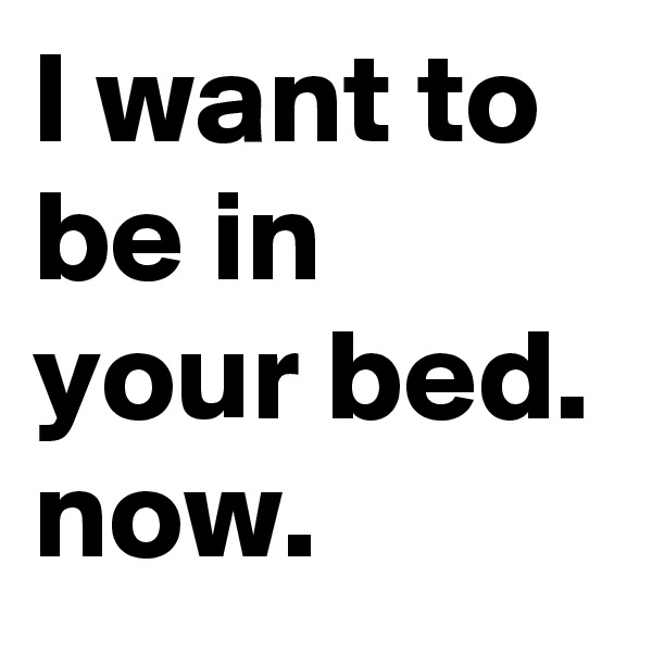 I want to be in your bed. now.