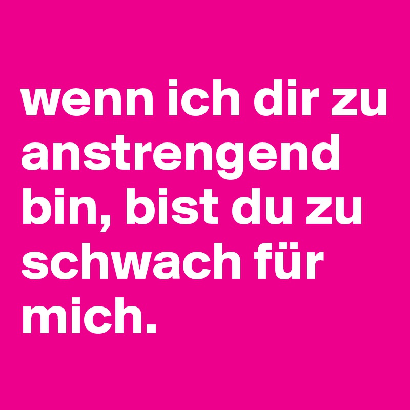
wenn ich dir zu anstrengend bin, bist du zu schwach für mich. 