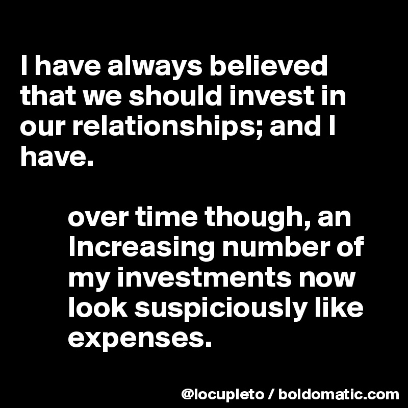 
I have always believed that we should invest in our relationships; and I have. 

        over time though, an    
        Increasing number of    
        my investments now   
        look suspiciously like   
        expenses. 

