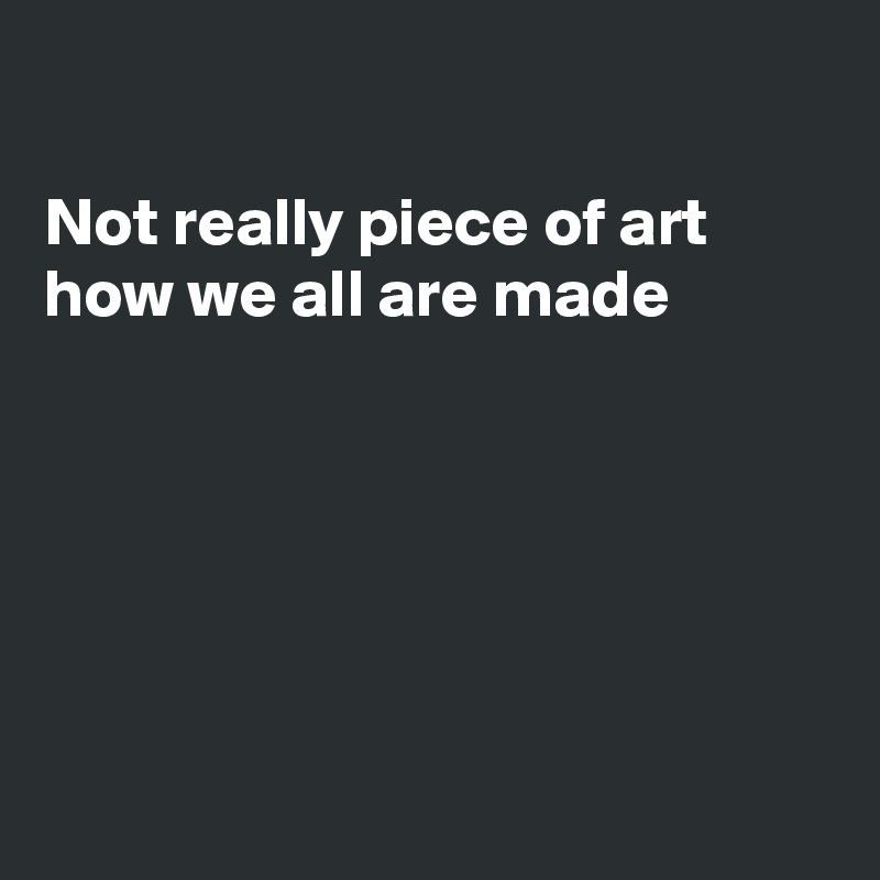 

Not really piece of art
how we all are made






