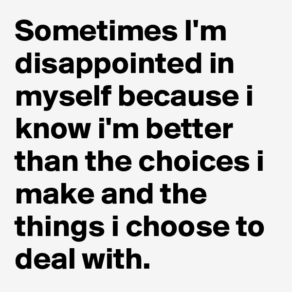 Sometimes I'm disappointed in myself because i know i'm better than the choices i make and the things i choose to deal with.
