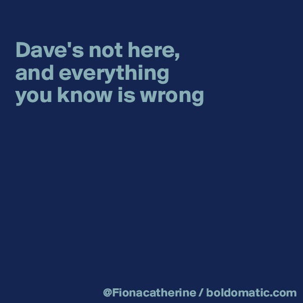 
Dave's not here,
and everything
you know is wrong







