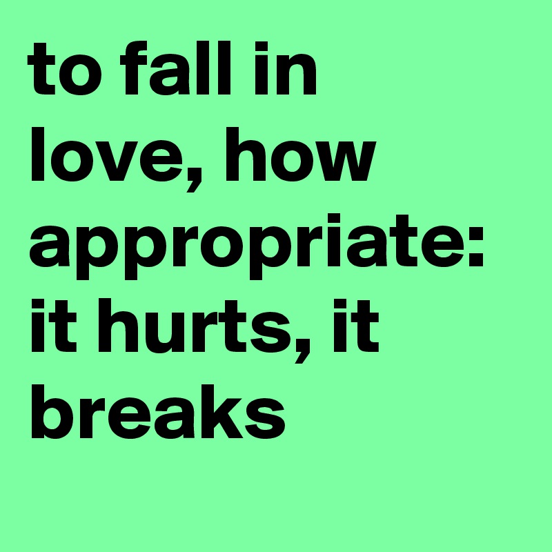 to fall in love, how appropriate: 
it hurts, it breaks 
