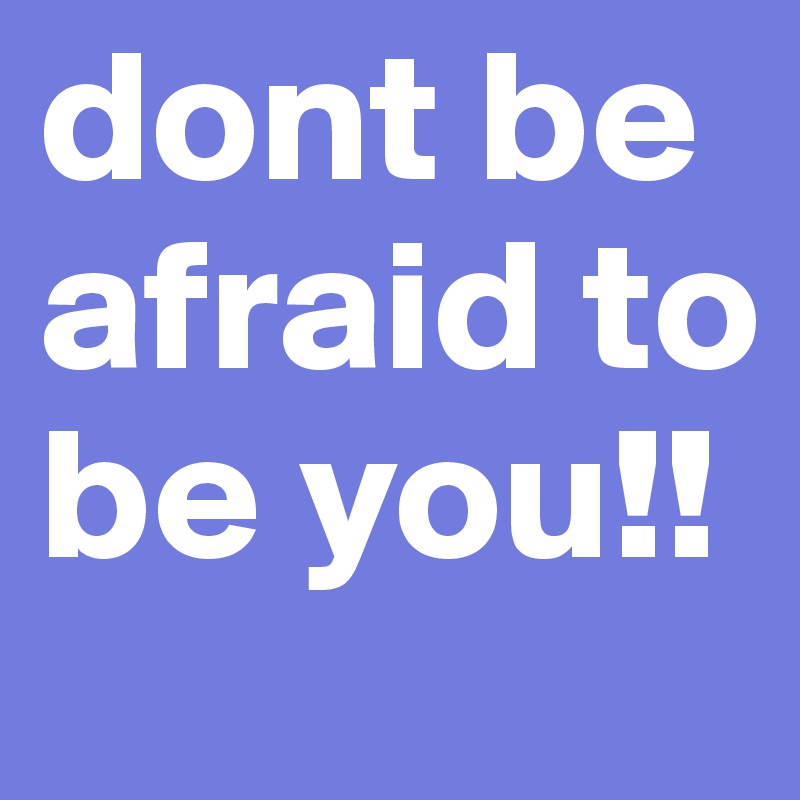 dont be afraid to be you!! 