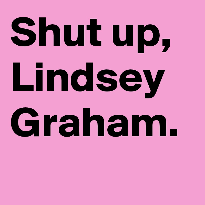 Shut up, Lindsey Graham.