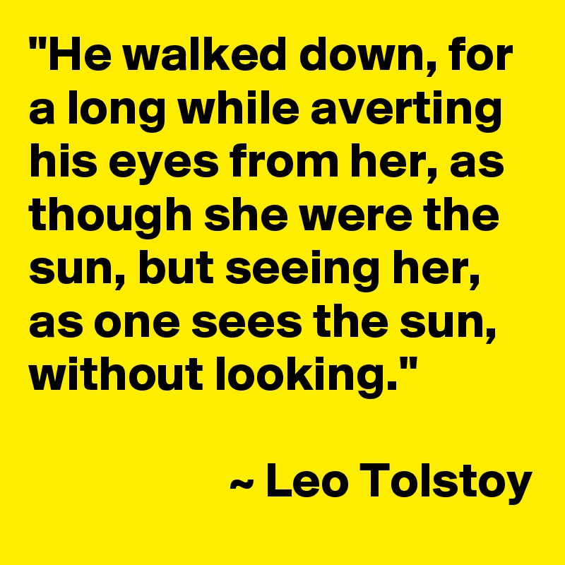 "He walked down, for a long while averting his eyes from her, as though she were the sun, but seeing her, as one sees the sun, without looking."

                    ~ Leo Tolstoy