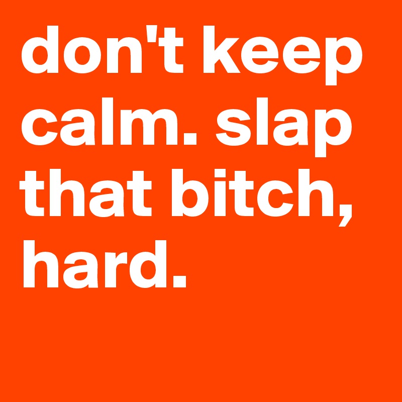 don't keep calm. slap that bitch, hard.
