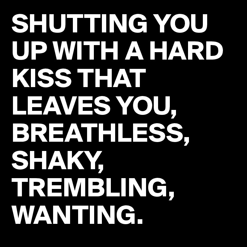 SHUTTING YOU UP WITH A HARD KISS THAT LEAVES YOU, 
BREATHLESS, SHAKY, TREMBLING, WANTING.