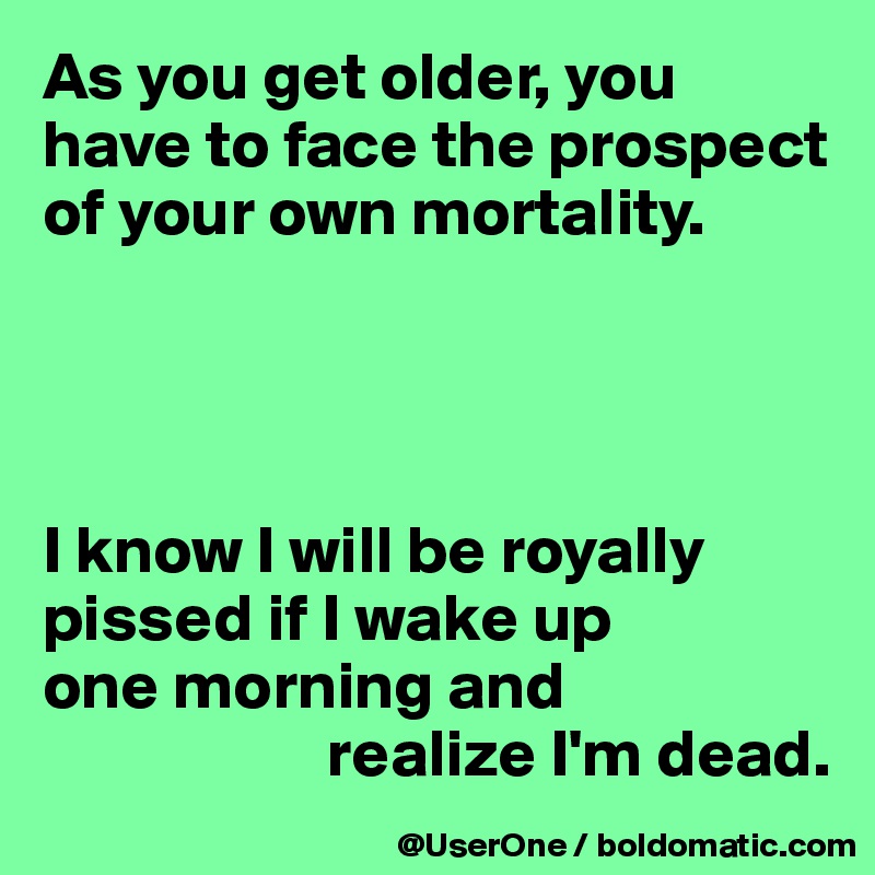 As you get older, you have to face the prospect of your own mortality.




I know I will be royally pissed if I wake up
one morning and
                     realize I'm dead. 