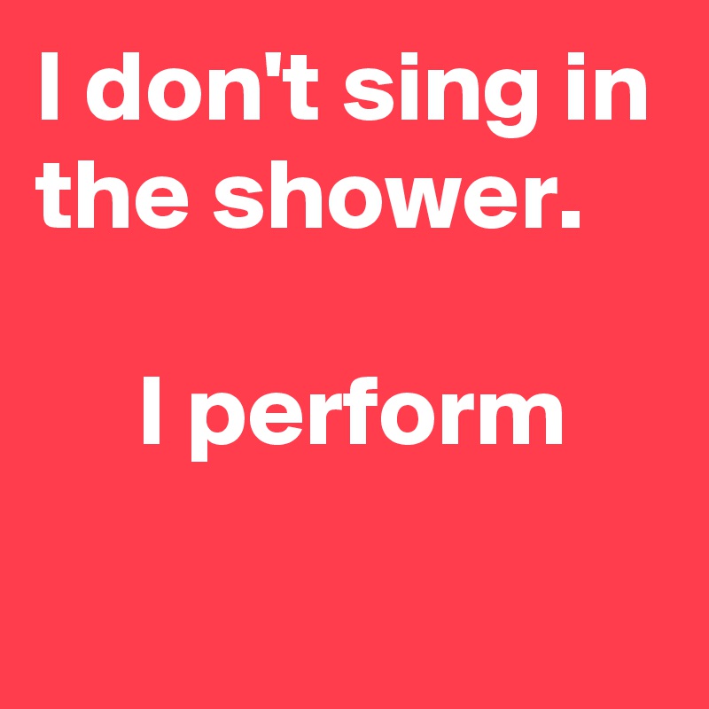 I don't sing in the shower.

     I perform
