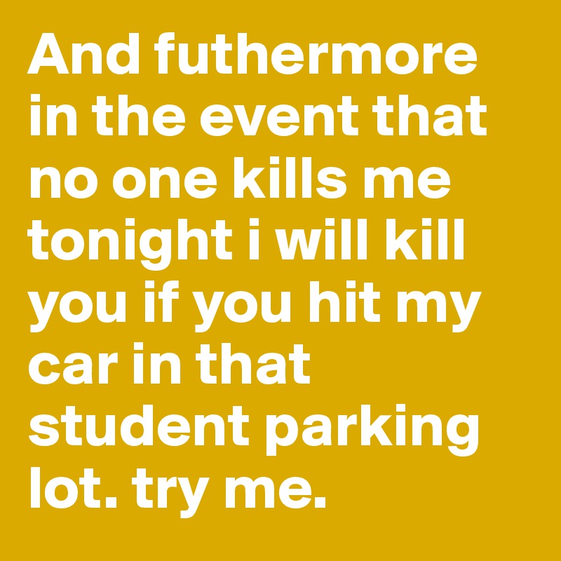 And futhermore in the event that no one kills me tonight i will kill you if you hit my car in that student parking lot. try me. 