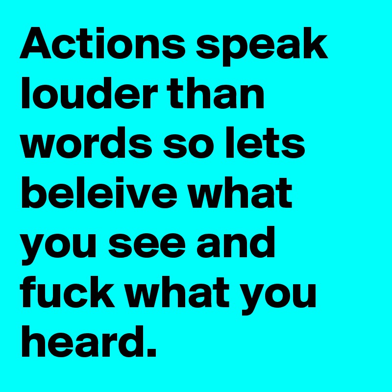 Actions speak louder than words so lets beleive what you see and fuck what you heard.