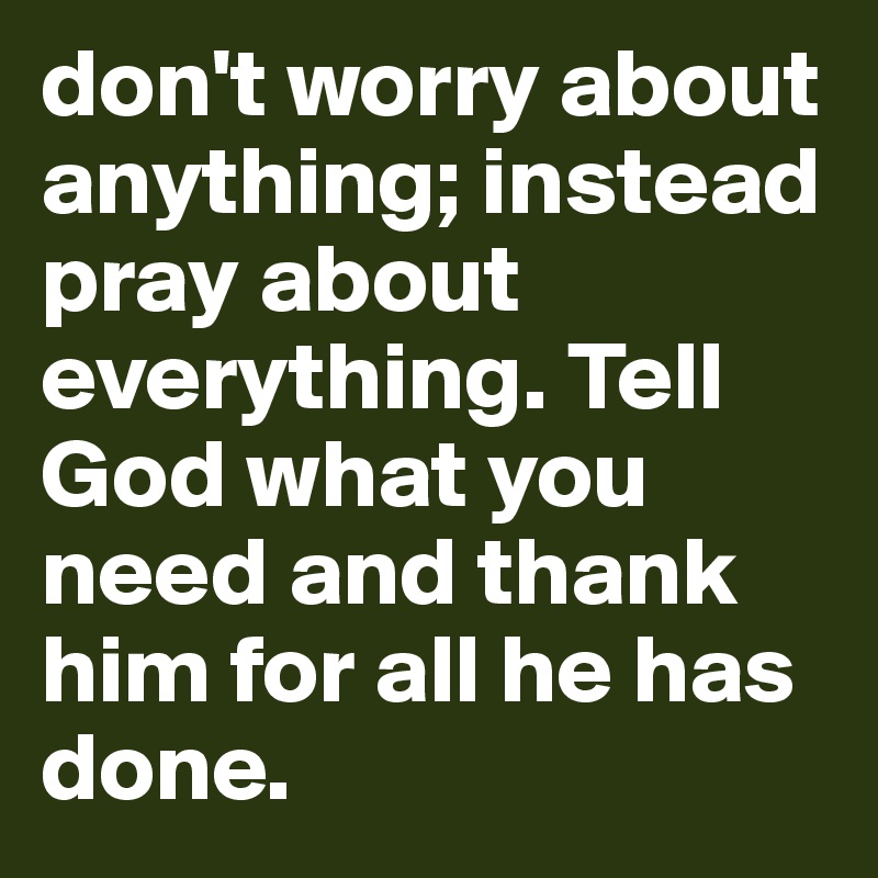 don't worry about anything; instead pray about everything. Tell God what you need and thank him for all he has done.