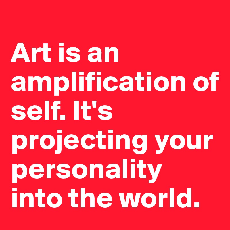 
Art is an amplification of self. It's projecting your personality into the world.