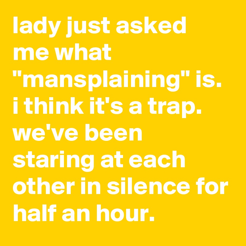 lady just asked me what "mansplaining" is. 
i think it's a trap. 
we've been staring at each other in silence for half an hour.
