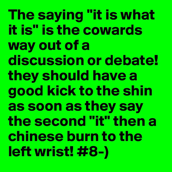 The saying "it is what it is" is the cowards way out of a discussion or debate! they should have a good kick to the shin as soon as they say the second "it" then a chinese burn to the left wrist! #8-)