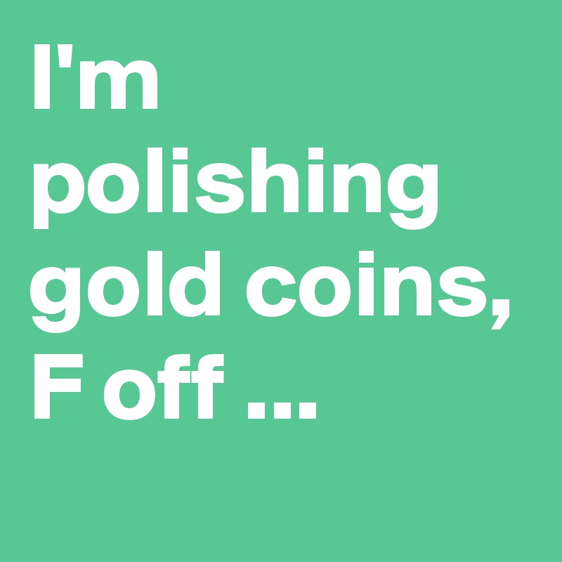 I'm polishing gold coins, F off ...