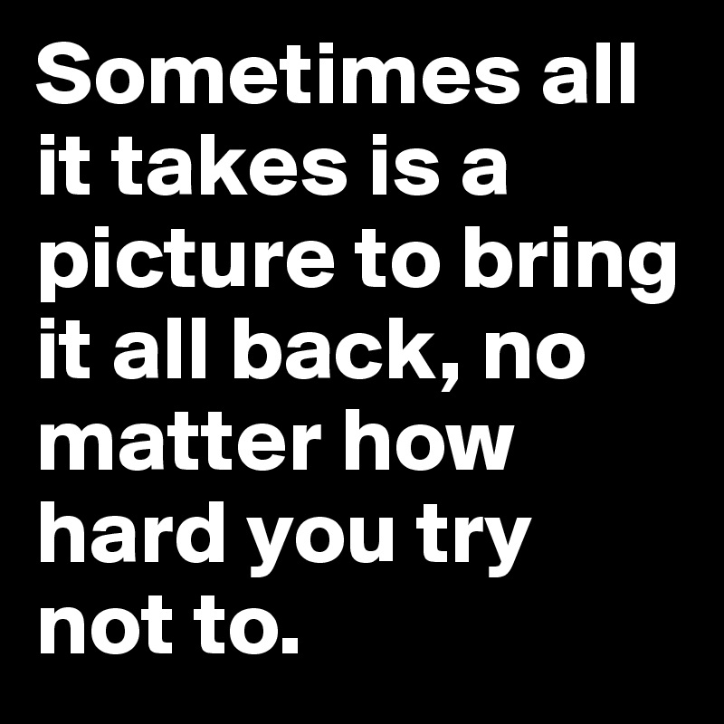 Sometimes all it takes is a picture to bring it all back, no matter how hard you try not to. 