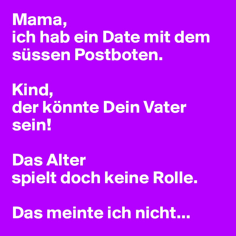 Mama,
ich hab ein Date mit dem süssen Postboten.

Kind,
der könnte Dein Vater sein!

Das Alter
spielt doch keine Rolle.

Das meinte ich nicht...