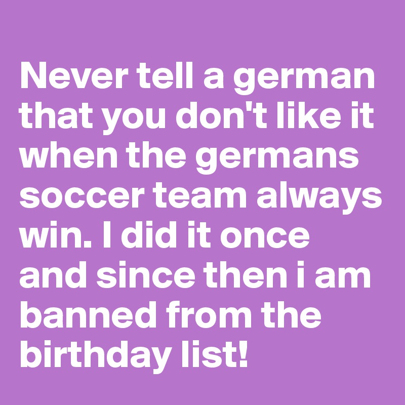 
Never tell a german that you don't like it when the germans soccer team always win. I did it once and since then i am banned from the birthday list!