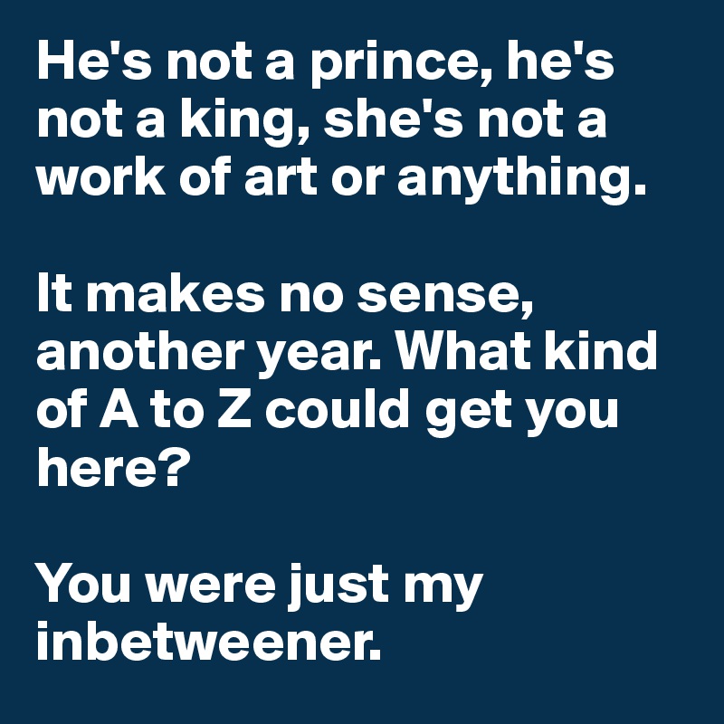 He's not a prince, he's not a king, she's not a work of art or anything. 

It makes no sense, another year. What kind of A to Z could get you here?

You were just my inbetweener.