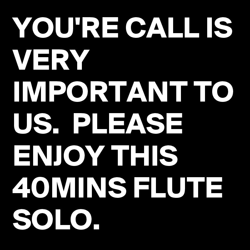 YOU'RE CALL IS VERY IMPORTANT TO US.  PLEASE ENJOY THIS 40MINS FLUTE SOLO.