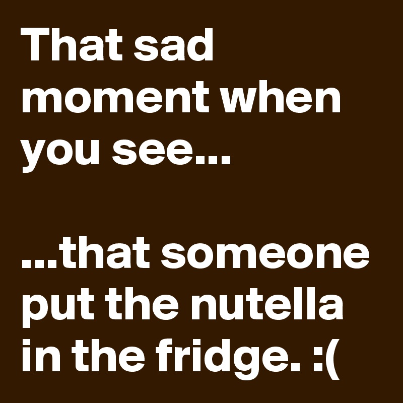 That sad moment when you see...

...that someone put the nutella in the fridge. :(