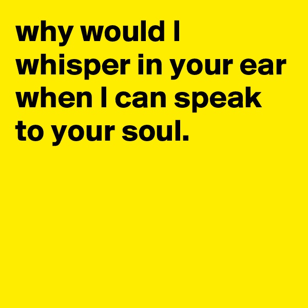 why would I whisper in your ear when I can speak to your soul.




