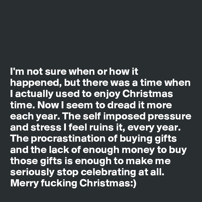 




I'm not sure when or how it happened, but there was a time when I actually used to enjoy Christmas time. Now I seem to dread it more each year. The self imposed pressure and stress I feel ruins it, every year. The procrastination of buying gifts and the lack of enough money to buy those gifts is enough to make me seriously stop celebrating at all. Merry fucking Christmas:)