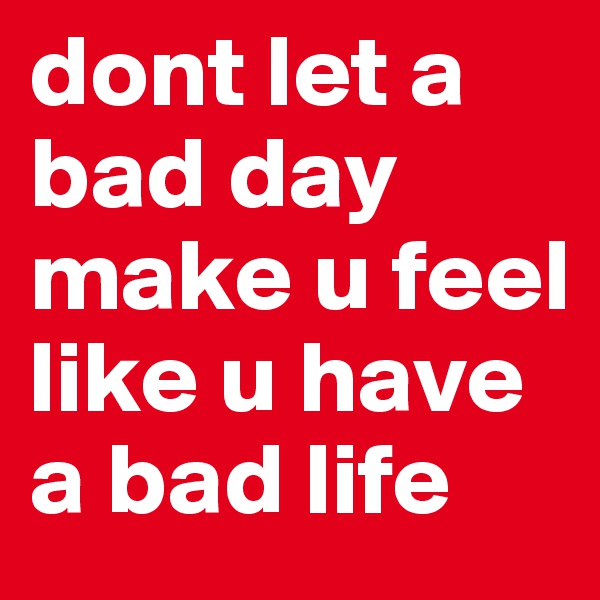 dont let a bad day make u feel like u have a bad life