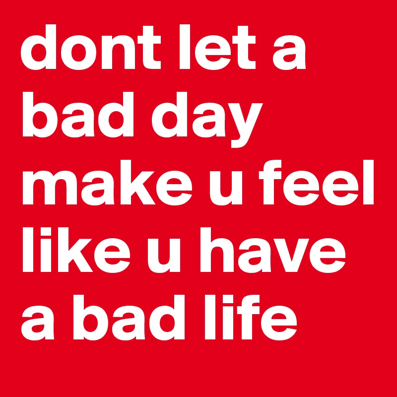 dont let a bad day make u feel like u have a bad life
