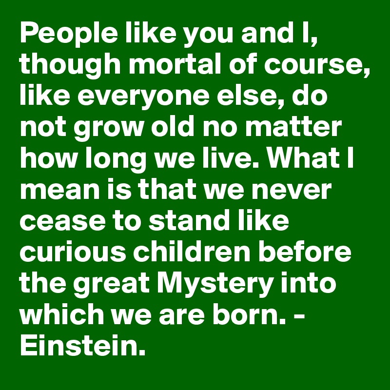 People like you and I, though mortal of course, like everyone else, do not grow old no matter how long we live. What I mean is that we never cease to stand like curious children before the great Mystery into which we are born. - Einstein. 