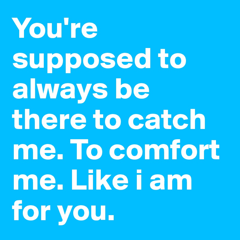 You're supposed to always be there to catch me. To comfort me. Like i am for you. 
