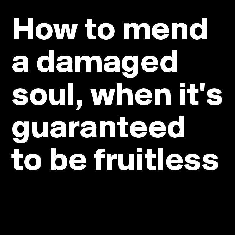 How to mend a damaged soul, when it's guaranteed to be fruitless
