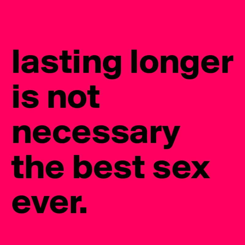 
lasting longer 
is not necessary the best sex
ever.