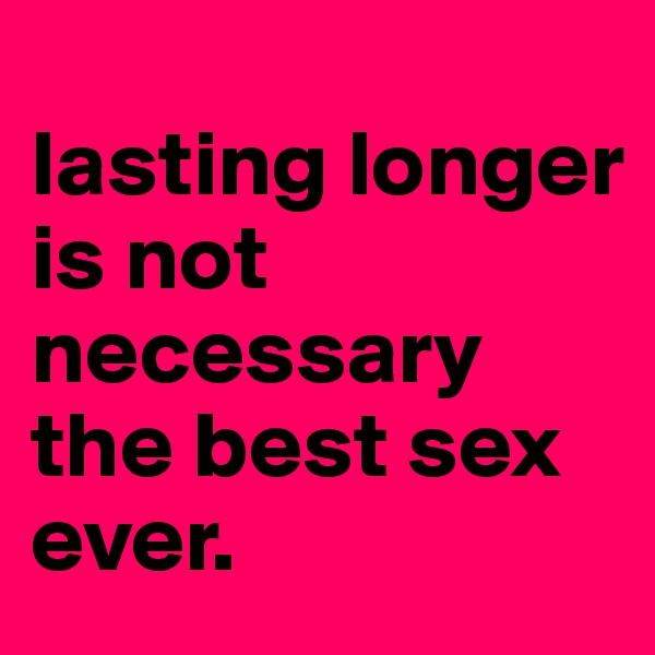 
lasting longer 
is not necessary the best sex
ever.