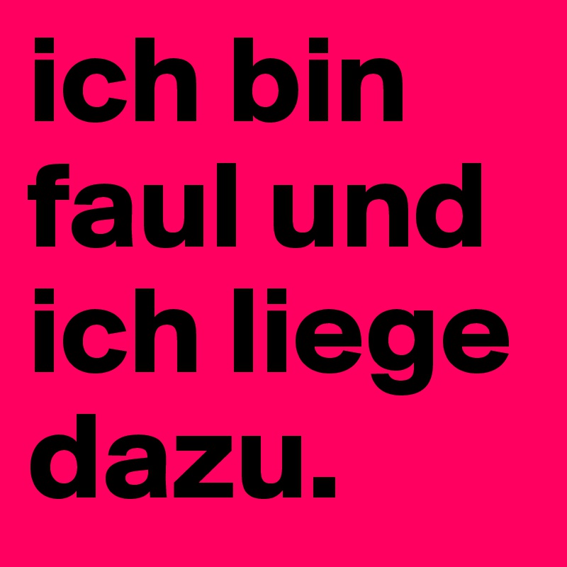 ich bin faul und ich liege dazu. 