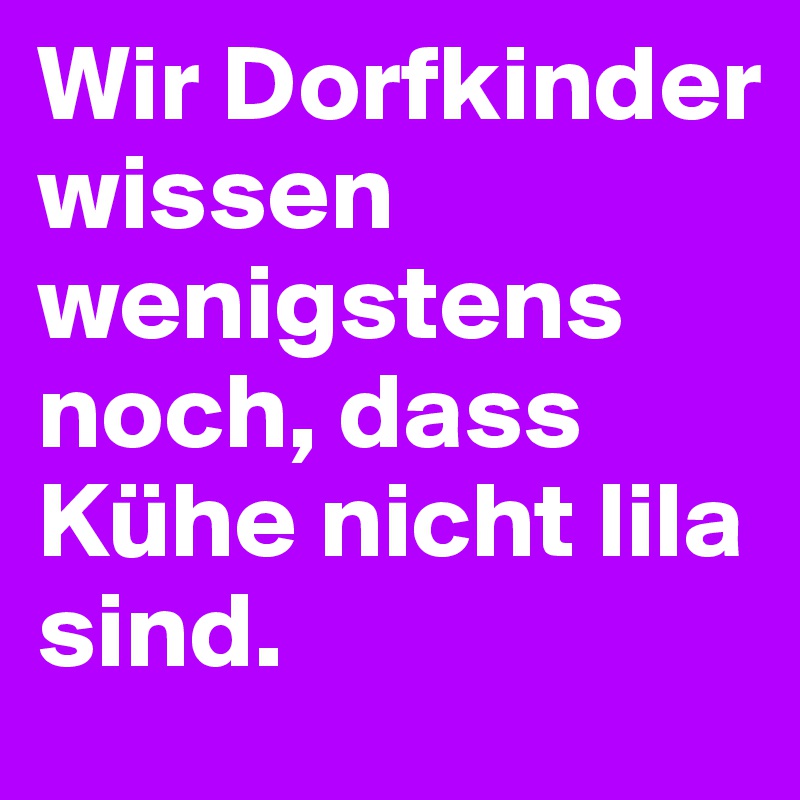 Wir Dorfkinder wissen wenigstens noch, dass Kühe nicht lila sind.