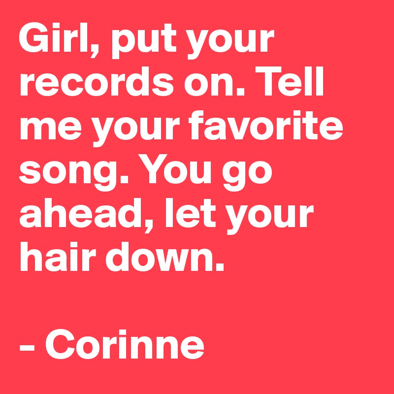 Girl, put your records on. Tell me your favorite song. You go ahead, let your hair down. 

- Corinne