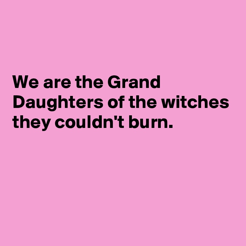 


We are the Grand Daughters of the witches they couldn't burn.




