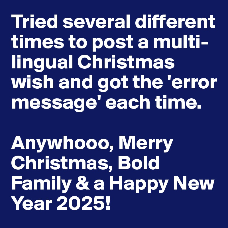 Tried several different times to post a multi-lingual Christmas wish and got the 'error message' each time. 

Anywhooo, Merry Christmas, Bold Family & a Happy New Year 2025!