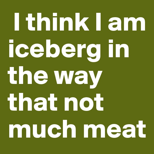  I think I am iceberg in the way that not much meat