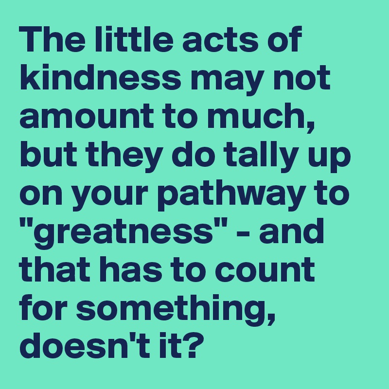 The little acts of kindness may not amount to much, but they do tally up on your pathway to "greatness" - and that has to count for something, doesn't it?