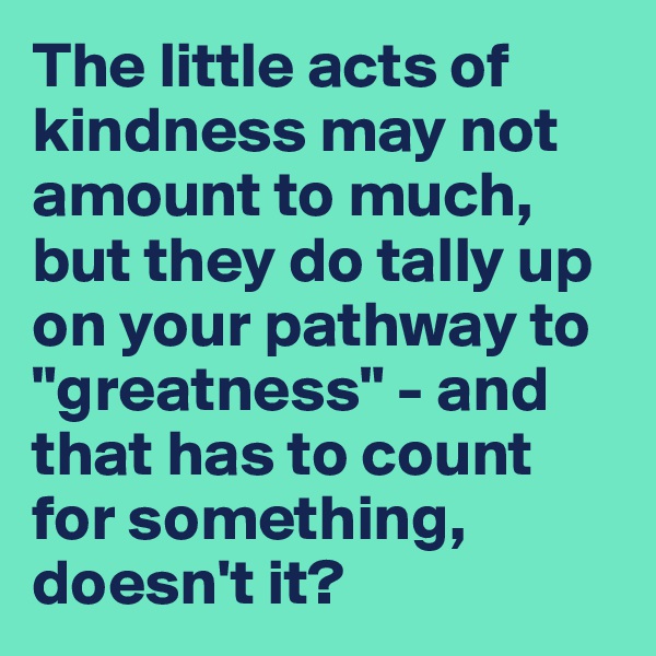 The little acts of kindness may not amount to much, but they do tally up on your pathway to "greatness" - and that has to count for something, doesn't it?