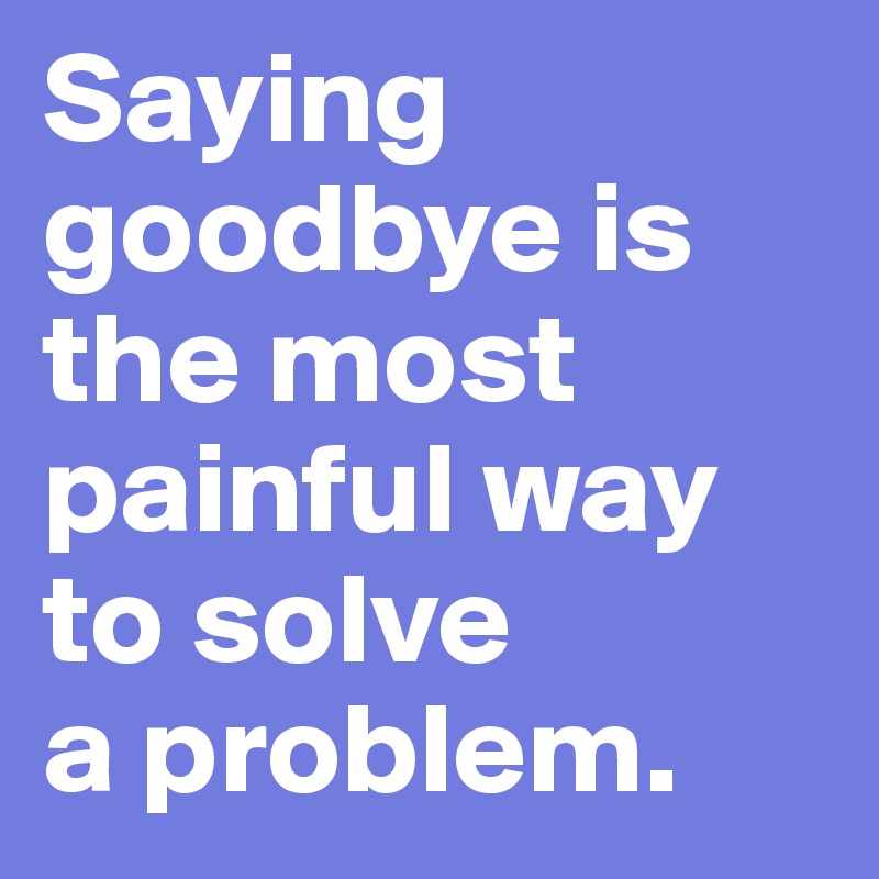 Saying goodbye is the most painful way to solve 
a problem.