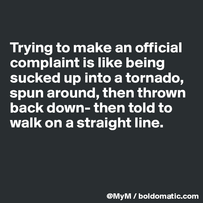 

Trying to make an official complaint is like being sucked up into a tornado, spun around, then thrown back down- then told to walk on a straight line.



