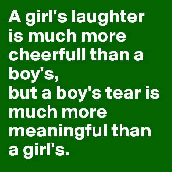 A girl's laughter is much more cheerfull than a boy's, 
but a boy's tear is much more meaningful than a girl's.